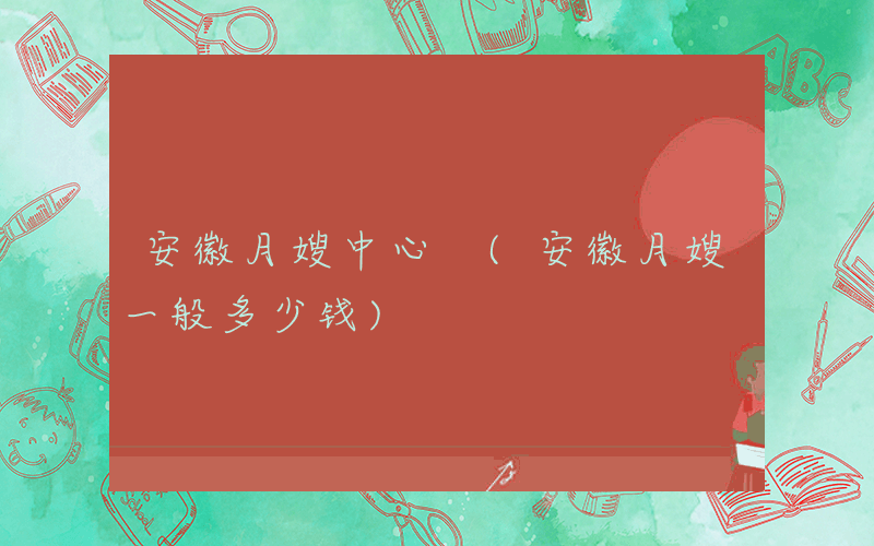 安徽月嫂中心 (安徽月嫂一般多少钱)